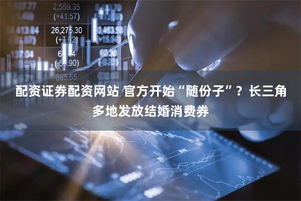 配资证券配资网站 官方开始“随份子”？长三角多地发放结婚消费券