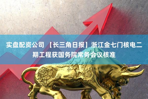 实盘配资公司 【长三角日报】浙江金七门核电二期工程获国务院常务会议核准