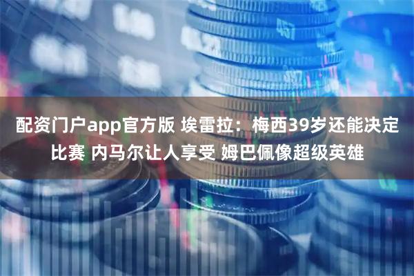 配资门户app官方版 埃雷拉：梅西39岁还能决定比赛 内马尔让人享受 姆巴佩像超级英雄