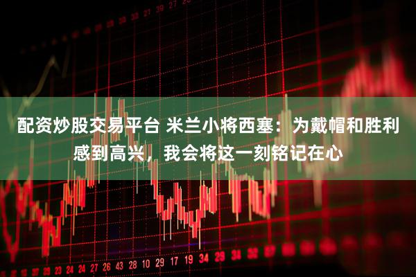 配资炒股交易平台 米兰小将西塞：为戴帽和胜利感到高兴，我会将这一刻铭记在心
